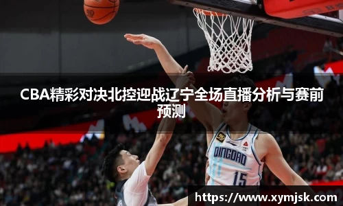 CBA精彩对决北控迎战辽宁全场直播分析与赛前预测