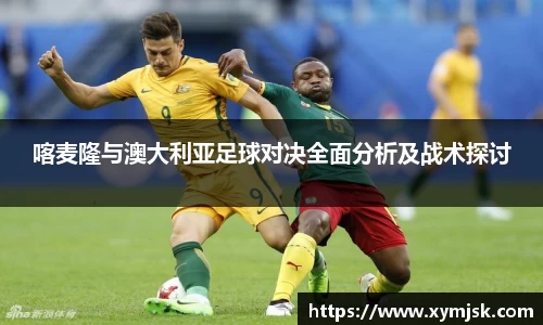 喀麦隆与澳大利亚足球对决全面分析及战术探讨