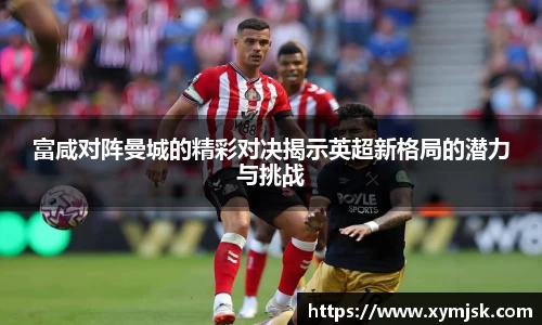 富咸对阵曼城的精彩对决揭示英超新格局的潜力与挑战