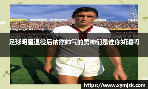 足球明星退役后依然帅气的男神们是谁你知道吗